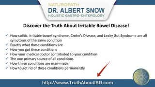 Discover the Truth About Irritable Bowel Disease!
 How colitis, irritable bowel syndrome, Crohn’s Disease, and Leaky Gut Syndrome are all
  symptoms of the same condition
 Exactly what these conditions are
 How you got these conditions
 How your medical doctor contributed to your condition
 The one primary source of all conditions
 How these conditions are man-made
 How to get rid of these conditions permanently
 