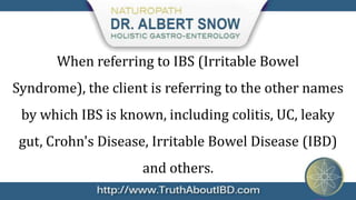 When referring to IBS (Irritable Bowel
Syndrome), the client is referring to the other names
 by which IBS is known, including colitis, UC, leaky
 gut, Crohn's Disease, Irritable Bowel Disease (IBD)
                    and others.
 