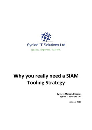  
	
  
	
  
	
  
	
  
	
  
	
  
	
  
	
  
	
  
	
  
	
  
	
  
	
  
	
  
Why	
  you	
  really	
  need	
  a	
  SIAM	
  
Tooling	
  Strategy	
  
	
  
By	
  Steve	
  Morgan,	
  Director,	
  	
  
Syniad	
  IT	
  Solutions	
  Ltd.	
  
	
  
January	
  2015
 