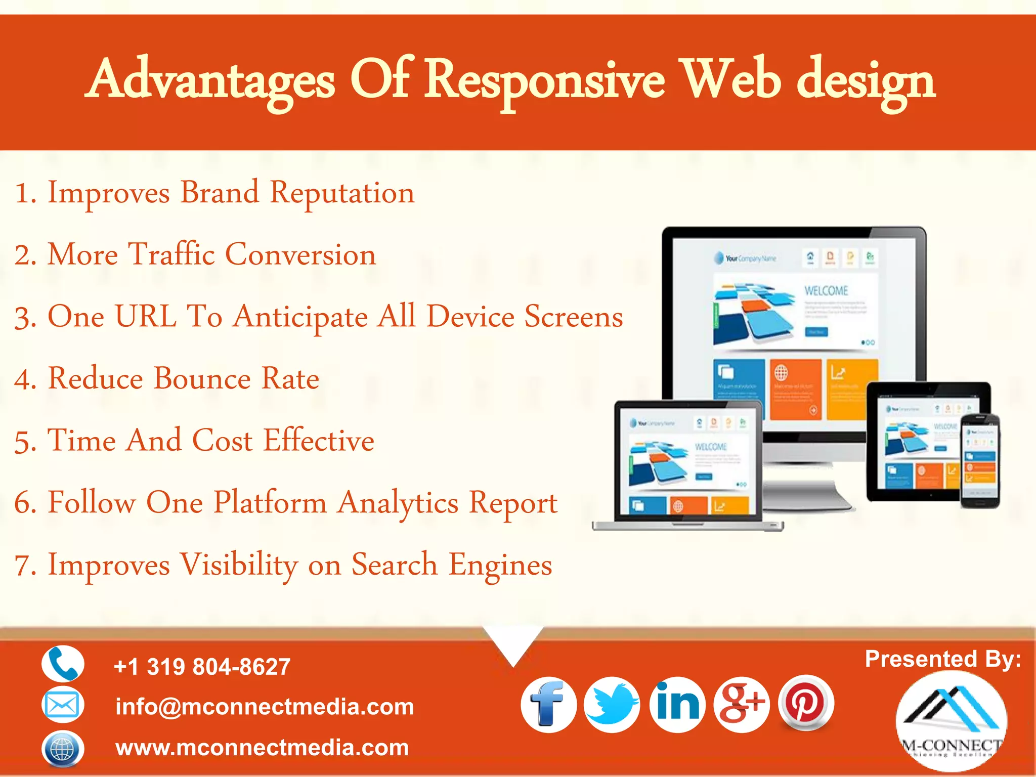 Presented By:+1 319 804-8627
info@mconnectmedia.com
www.mconnectmedia.com
1. Improves Brand Reputation
2. More Traffic Conversion
3. One URL To Anticipate All Device Screens
4. Reduce Bounce Rate
5. Time And Cost Effective
6. Follow One Platform Analytics Report
7. Improves Visibility on Search Engines
Advantages Of Responsive Web design
 
