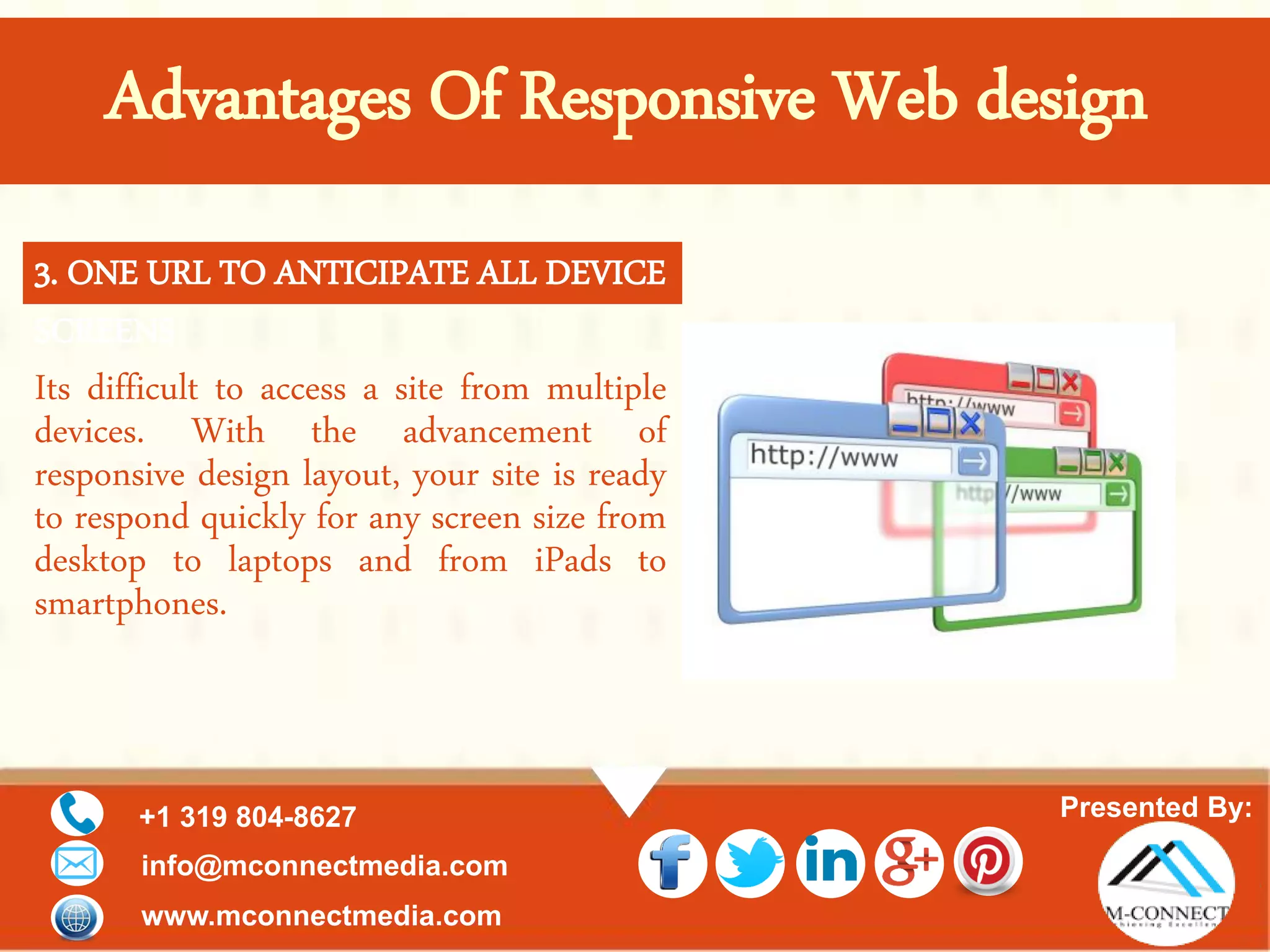 Presented By:+1 319 804-8627
info@mconnectmedia.com
www.mconnectmedia.com
Its difficult to access a site from multiple
devices. With the advancement of
responsive design layout, your site is ready
to respond quickly for any screen size from
desktop to laptops and from iPads to
smartphones.
3. ONE URL TO ANTICIPATE ALL DEVICE
SCREENS
Advantages Of Responsive Web design
 