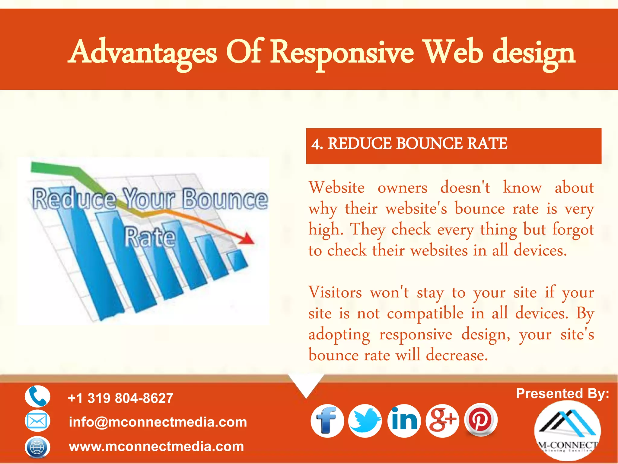 Presented By:+1 319 804-8627
info@mconnectmedia.com
www.mconnectmedia.com
Advantages Of Responsive Web design
Website owners doesn't know about
why their website's bounce rate is very
high. They check every thing but forgot
to check their websites in all devices.
Visitors won't stay to your site if your
site is not compatible in all devices. By
adopting responsive design, your site's
bounce rate will decrease.
4. REDUCE BOUNCE RATE
 