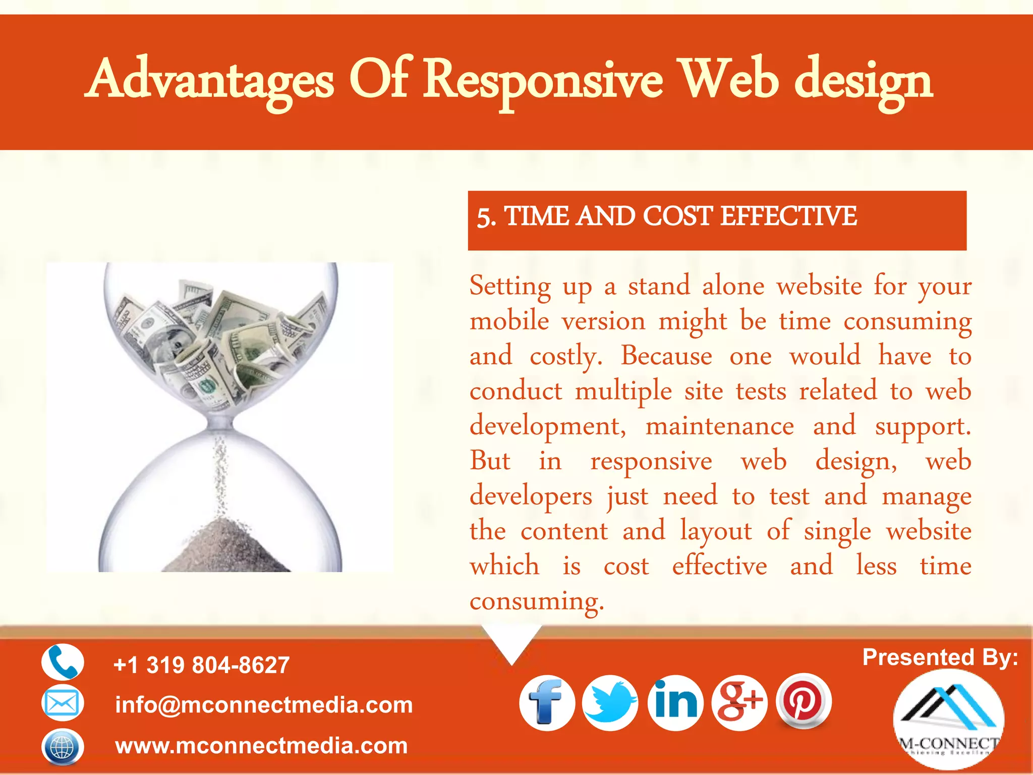 Presented By:+1 319 804-8627
info@mconnectmedia.com
www.mconnectmedia.com
Setting up a stand alone website for your
mobile version might be time consuming
and costly. Because one would have to
conduct multiple site tests related to web
development, maintenance and support.
But in responsive web design, web
developers just need to test and manage
the content and layout of single website
which is cost effective and less time
consuming.
5. TIME AND COST EFFECTIVE
Advantages Of Responsive Web design
 