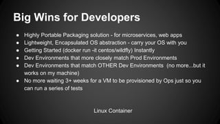 Big Wins for Developers
● Highly Portable Packaging solution - for microservices, web apps
● Lightweight, Encapsulated OS abstraction - carry your OS with you
● Getting Started (docker run -it centos/wildfly) Instantly
● Dev Environments that more closely match Prod Environments
● Dev Environments that match OTHER Dev Environments (no more...but it
works on my machine)
● No more waiting 3+ weeks for a VM to be provisioned by Ops just so you
can run a series of tests
Linux Container
 