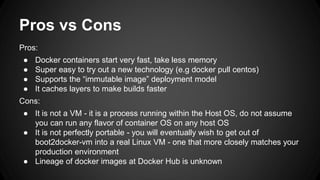 Pros vs Cons
Pros:
● Docker containers start very fast, take less memory
● Super easy to try out a new technology (e.g docker pull centos)
● Supports the “immutable image” deployment model
● It caches layers to make builds faster
Cons:
● It is not a VM - it is a process running within the Host OS, do not assume
you can run any flavor of container OS on any host OS
● It is not perfectly portable - you will eventually wish to get out of
boot2docker-vm into a real Linux VM - one that more closely matches your
production environment
● Lineage of docker images at Docker Hub is unknown
 