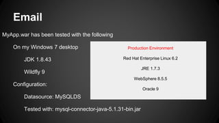 Email
MyApp.war has been tested with the following
On my Windows 7 desktop
JDK 1.8.43
Wildfly 9
Configuration:
Datasource: MySQLDS
Tested with: mysql-connector-java-5.1.31-bin.jar
Production Environment
Red Hat Enterprise Linux 6.2
JRE 1.7.3
WebSphere 8.5.5
Oracle 9
 