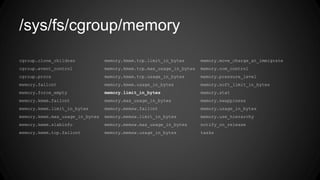 /sys/fs/cgroup/memory
cgroup.clone_children memory.kmem.tcp.limit_in_bytes memory.move_charge_at_immigrate
cgroup.event_control memory.kmem.tcp.max_usage_in_bytes memory.oom_control
cgroup.procs memory.kmem.tcp.usage_in_bytes memory.pressure_level
memory.failcnt memory.kmem.usage_in_bytes memory.soft_limit_in_bytes
memory.force_empty memory.limit_in_bytes memory.stat
memory.kmem.failcnt memory.max_usage_in_bytes memory.swappiness
memory.kmem.limit_in_bytes memory.memsw.failcnt memory.usage_in_bytes
memory.kmem.max_usage_in_bytes memory.memsw.limit_in_bytes memory.use_hierarchy
memory.kmem.slabinfo memory.memsw.max_usage_in_bytes notify_on_release
memory.kmem.tcp.failcnt memory.memsw.usage_in_bytes tasks
 
