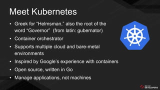 ▪ Greek for “Helmsman,” also the root of the
word “Governor” (from latin: gubernator)
▪ Container orchestrator
▪ Supports multiple cloud and bare-metal
environments
▪ Inspired by Google’s experience with containers
▪ Open source, written in Go
▪ Manage applications, not machines
Meet Kubernetes
 