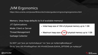 @burrsutter
Memory (max heap defaults to ¼ of available memory)
JIT Optimizations
Mode: Client or Server
Thread Management
Garbage Collector
Do NOT just “java -jar myVertxApp.jar” nor “java -jar mySpringBootApp.jar”
Do try “java -XX:+PrintFlagsFinal -XX:+PrintGCDetails $JAVA_OPTIONS -jar myApp.jar”
JVM Ergonomics
https://docs.oracle.com/javase/8/docs/technotes/guides/vm/gctuning/ergonomics.html
 