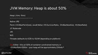 @burrsutter
Heap (-Xms -Xmx)
------------------------------
Native JRE
Perm (-XX:MaxPermSize), Java8 Meta (-XX:SurvivorRatio, -XX:MaxNewSize, -XX:NewRatio)
JIT Bytecode
JNI
NIO
Threads (defaults to 512K to 1024K depending on platform)
Tip: Either -Xmx at 50% of container constrained memory or
-XX:MaxRam=500m - your heap will be approximately 250mb *
JVM Memory: Heap is about 50%
 