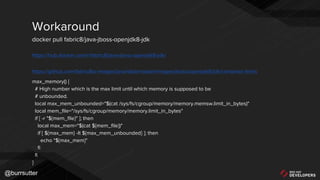 @burrsutter
https://hub.docker.com/r/fabric8/java-jboss-openjdk8-jdk/
https://github.com/fabric8io-images/java/blob/master/images/jboss/openjdk8/jdk/container-limits
max_memory() {
# High number which is the max limit until which memory is supposed to be
# unbounded.
local max_mem_unbounded="$(cat /sys/fs/cgroup/memory/memory.memsw.limit_in_bytes)"
local mem_file="/sys/fs/cgroup/memory/memory.limit_in_bytes"
if [ -r "${mem_file}" ]; then
local max_mem="$(cat ${mem_file})"
if [ ${max_mem} -lt ${max_mem_unbounded} ]; then
echo "${max_mem}"
fi
fi
}
Workaround
docker pull fabric8/java-jboss-openjdk8-jdk
 