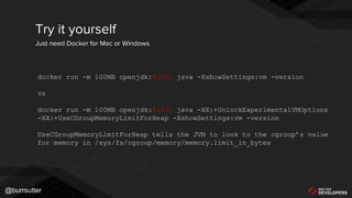 @burrsutter
Try it yourself
Just need Docker for Mac or Windows
docker run -m 100MB openjdk:8u121 java -XshowSettings:vm -version
vs
docker run -m 100MB openjdk:8u131 java -XX:+UnlockExperimentalVMOptions
-XX:+UseCGroupMemoryLimitForHeap -XshowSettings:vm -version
UseCGroupMemoryLimitForHeap tells the JVM to look to the cgroup’s value
for memory in /sys/fs/cgroup/memory/memory.limit_in_bytes
 