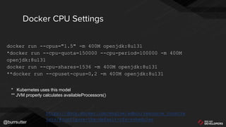@burrsutter
docker run --cpus="1.5" -m 400M openjdk:8u131
*docker run --cpu-quota=150000 --cpu-period=100000 -m 400M
openjdk:8u131
docker run --cpu-shares=1536 -m 400M openjdk:8u131
**docker run --cpuset-cpus=0,2 -m 400M openjdk:8u131
Docker CPU Settings
https://docs.docker.com/engine/admin/resource_constra
ints/#configure-the-default-cfs-scheduler
* Kubernetes uses this model
** JVM properly calculates availableProcessors()
 
