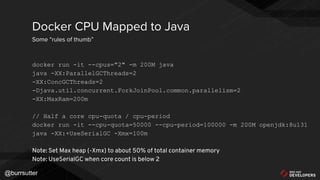 @burrsutter
docker run -it --cpus="2" -m 200M java
java -XX:ParallelGCThreads=2
-XX:ConcGCThreads=2
-Djava.util.concurrent.ForkJoinPool.common.parallelism=2
-XX:MaxRam=200m
// Half a core cpu-quota / cpu-period
docker run -it --cpu-quota=50000 --cpu-period=100000 -m 200M openjdk:8u131
java -XX:+UseSerialGC -Xmx=100m
Note: Set Max heap (-Xmx) to about 50% of total container memory
Note: UseSerialGC when core count is below 2
Docker CPU Mapped to Java
Some “rules of thumb”
 