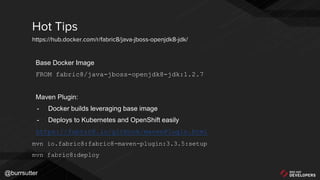 @burrsutter
Base Docker Image
FROM fabric8/java-jboss-openjdk8-jdk:1.2.7
Maven Plugin:
- Docker builds leveraging base image
- Deploys to Kubernetes and OpenShift easily
https://fabric8.io/gitbook/mavenPlugin.html
mvn io.fabric8:fabric8-maven-plugin:3.3.5:setup
mvn fabric8:deploy
Hot Tips
https://hub.docker.com/r/fabric8/java-jboss-openjdk8-jdk/
 