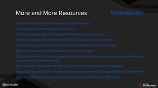 @burrsutter
More and More Resources
https://developers.redhat.com/products/cdk/download/
https://github.com/burrsutter/javadockerfail
https://developers.redhat.com/blog/2017/03/14/java-inside-docker/
https://developers.redhat.com/blog/2017/04/04/openjdk-and-containers/
https://dzone.com/articles/running-a-jvm-in-a-container-without-getting-kille
https://github.com/redhat-developer-demos/java-container
https://kubernetes.io/docs/concepts/configuration/manage-compute-resources-container/#how-
pods-with-resource-limits-are-run
https://github.com/fabric8io-images/java/tree/master/images/jboss/openjdk8/jdk
https://github.com/fabric8io-images/java/blob/master/images/jboss/openjdk8/jdk/container-limits
http://cs.oswego.edu/pipermail/concurrency-interest/2016-March/015014.html
bit.ly/javadockerfail
 