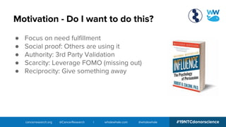 cancerresearch.org @CancerResearch | wholewhale.com @wholewhale #19NTCdonorscience
Motivation - Do I want to do this?
● Focus on need fulfillment
● Social proof: Others are using it
● Authority: 3rd Party Validation
● Scarcity: Leverage FOMO (missing out)
● Reciprocity: Give something away
 