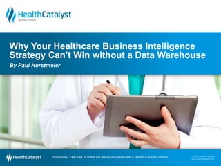 Why Your Healthcare Business Intelligence 
Strategy Can’t Win without a Data Warehouse 
By Paul Horstmeier 
© 2014 Health Catalyst 
www.healthcatalyst.com 
Proprietary. Feel free to share but we would appreciate a Health Catalyst citation. 
© 2014 Health Catalyst 
www.healthcatalyst.com Proprietary. Feel free to share but we would appreciate a Health Catalyst citation. 
 