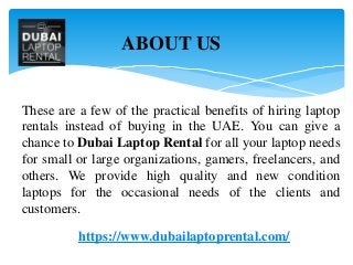 These are a few of the practical benefits of hiring laptop
rentals instead of buying in the UAE. You can give a
chance to Dubai Laptop Rental for all your laptop needs
for small or large organizations, gamers, freelancers, and
others. We provide high quality and new condition
laptops for the occasional needs of the clients and
customers.
https://www.dubailaptoprental.com/
ABOUT US
 