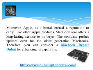 Moreover, Apple, as a brand, earned a reputation to
carry. Like other Apple products, MacBook also offers a
long-lasting service to its buyer. The company pushes
updates even for the older generation MacBooks.
Therefore, you can consider a Macbook Repair
Dubai for enhancing its capability.
https://www.dubailaptoprental.com/
 