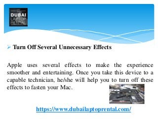 Turn Off Several Unnecessary Effects
Apple uses several effects to make the experience
smoother and entertaining. Once you take this device to a
capable technician, he/she will help you to turn off these
effects to fasten your Mac.
https://www.dubailaptoprental.com/
 
