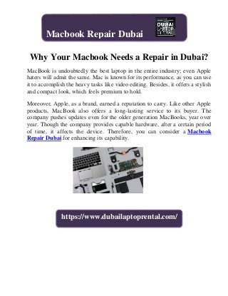 Why Your Macbook Needs a Repair in Dubai?
MacBook is undoubtedly the best laptop in the entire industry; even Apple
haters will admit the same. Mac is known for its performance, as you can use
it to accomplish the heavy tasks like video editing. Besides, it offers a stylish
and compact look, which feels premium to hold.
Moreover, Apple, as a brand, earned a reputation to carry. Like other Apple
products, MacBook also offers a long-lasting service to its buyer. The
company pushes updates even for the older generation MacBooks, year over
year. Though the company provides capable hardware, after a certain period
of time, it affects the device. Therefore, you can consider a Macbook
Repair Dubai for enhancing its capability.
Macbook Repair Dubai
https://www.dubailaptoprental.com/
 