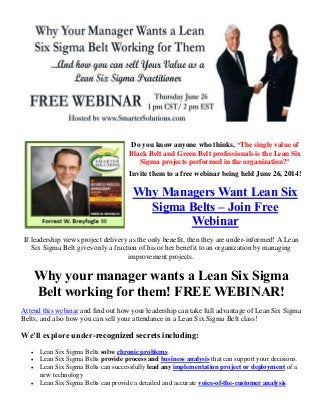 Do you know anyone who thinks, “The single value of
Black Belt and Green Belt professionals is the Lean Six
Sigma projects performed in the organization?”
Invite them to a free webinar being held June 26, 2014!
Why Managers Want Lean Six
Sigma Belts – Join Free
Webinar
If leadership views project delivery as the only benefit, then they are under-informed! A Lean
Six Sigma Belt gives only a fraction of his or her benefit to an organization by managing
improvement projects.
Why your manager wants a Lean Six Sigma
Belt working for them! FREE WEBINAR!
Attend this webinar and find out how your leadership can take full advantage of Lean Six Sigma
Belts, and also how you can sell your attendance in a Lean Six Sigma Belt class!
We’ll explore under-recognized secrets including:
 Lean Six Sigma Belts solve chronic problems.
 Lean Six Sigma Belts provide process and business analysis that can support your decisions.
 Lean Six Sigma Belts can successfully lead any implementation project or deployment of a
new technology
 Lean Six Sigma Belts can provide a detailed and accurate voice-of-the-customer analysis.
 