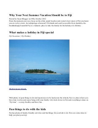 Why Your Next Summer Vacation Should be to Fiji
Posted by Guest Blogger on 09th, October 2012
From the moment your eyes focus on the white sandy beaches and crystal clear waters of Fiji you know
you are in for a treat. An archipelago of around 330 islands and easily accessible from Australia, the
breathtakingly beautiful Fiji is a fantastic place to take the family for the holiday of a lifetime.


What makes a holiday in Fiji special
Fiji Vacations | Fiji Holiday




Mediterranean Islands



With plenty of great things to do and experiences to be had across the islands, Fiji is a place where you
have time to relax and enjoy being with your family. Life feels slower in Fiji and everything is done on
‘Fiji time’ – so stop, breathe, and have fun.


Fun things to do with the kids
Fiji has plenty of family-friendly activities and fun things for your kids to do. Here are some ideas to
help you plan your trip:
 