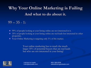Why Your Online Marketing is Failing
       And what to do about it.

99 – 33 - 1:

      99% of people looking at your listing online are not interested
       in it and will not contact you.

      33% of people looking at your listing online are real leads but
       interested in other properties.

      Your Online Marketing is targeting only 1% of online real
       estate buyers.



              Listings-to-Leads            800-788-8508
              ListingstoLeads.com          sales@listingstoleads.com
 