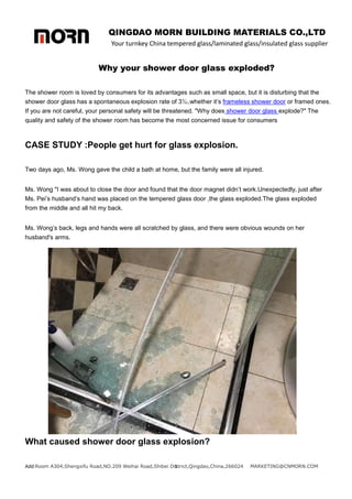QINGDAO MORN BUILDING MATERIALS CO.,LTD
Your turnkey China tempered glass/laminated glass/insulated glass supplier
Add:Room A304,Shengxifu Road,NO.209 Weihai Road,Shibei District,Qingdao,China,266024 MARKETING@CNMORN.COM
1
Why your shower door glass exploded?
The shower room is loved by consumers for its advantages such as small space, but it is disturbing that the
shower door glass has a spontaneous explosion rate of 3‰,whether it’s frameless shower door or framed ones.
If you are not careful, your personal safety will be threatened. "Why does shower door glass explode?" The
quality and safety of the shower room has become the most concerned issue for consumers
CASE STUDY :People get hurt for glass explosion.
Two days ago, Ms. Wong gave the child a bath at home, but the family were all injured.
Ms. Wong "I was about to close the door and found that the door magnet didn’t work.Unexpectedly, just after
Ms. Pei’s husband’s hand was placed on the tempered glass door ,the glass exploded.The glass exploded
from the middle and all hit my back.
Ms. Wong’s back, legs and hands were all scratched by glass, and there were obvious wounds on her
husband's arms.
What caused shower door glass explosion?
 