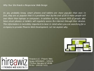 Why Your Site Needs a Responsive Web Design
As you probably know, smart phones and tablets are more popular than ever. In
fact, they are so popular that it is predicted that by the end of 2013 more people will
own them than laptops or computers. In addition to this, around 95% of people who
have smart phones or tablets will regularly access the internet through their devices.
This information is incredibly important to bear in mind when you are searching for a
company to provide Phoenix Web Development. Let me explain why.

Hireawiz LLC - Phoenix Web
Design HIREAWIZ – 18729 N.
77th Ave Glendale AZ 85308
Ph No : (623)5211418

 