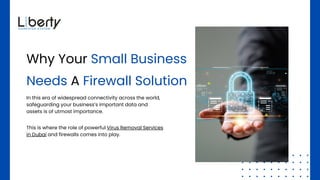Why Your Small Business
Needs A Firewall Solution
In this era of widespread connectivity across the world,
safeguarding your business’s important data and
assets is of utmost importance.
This is where the role of powerful Virus Removal Services
in Dubai and firewalls comes into play.
 