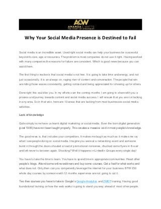 Why Your Social Media Presence is Destined to Fail
Social media is an incredible asset. Used right social media can help your business be successful
beyond its size, age or resources. The problem is most companies do not use it right. Having worked
with many companies the reasons for failure are consistent. Which is good news because you can
avoid them.
The first thing to realise is that social media is not free. It is going to take time and energy, and not
just occasionally. It is an always on, raging river of content and conversation. The people that win
are riding those waves consistently, getting noticed and being appreciated for showing up for others.
Done right this could be you. In my efforts over the coming months I am going to share with you a
process and journey towards content and social media success. I will ensure that you are not lacking
in any area. So in that vein, here are 10 areas that are lacking from most businesses social media
activities.
Lack of knowledge
Quite simply none have us learnt digital marketing or social media. Even the born digital generation
(post 1985) have not been taught properly. This creates a massive void in most people‟s knowledge.
The good news is, that includes your competitors. It makes me laugh as much as it makes me cry
what I see people doing on social media. Imagine you were at a networking event and someone
burst in through the doors shouted a load of promotional nonsense, chucked some flyers in the air
and left never to be seen again. Shocking? Well it happens in LinkedIn Groups every single day!
You have to take the time to learn. You have to spend time in appropriate communities. Read other
people‟s blogs. Attend some online webinars and buy some courses. Get a feel for what works and
what does not. Only then can you competently leverage the internet for your business. BTW £50
whole day courses by someone with 12 months experience are not going to cut it.
Two free courses you have to take is Google‟s Google Analytics and ZMOT training. Having good
foundational training on how the web works is going to stand you way ahead of most other people.
 