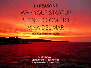 10 REASONS
WHY YOUR STARTUP
SHOULD COME TO
  VIÑA DEL MAR
   (RATHER THAN SANTIAGO)




         By @FelixBarros
   CEO & Founder · SonicPollen
   6th generation Startup Chile
 