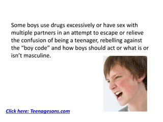 Some boys use drugs excessively or have sex with
multiple partners in an attempt to escape or relieve
the confusion of being a teenager, rebelling against
the “boy code” and how boys should act or what is or
isn’t masculine.
Click here: Teenagesons.com
 