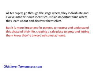 All teenagers go through the stage where they individuate and
evolve into their own identities. It is an important time where
they learn about and discover themselves.
But it is more important for parents to respect and understand
this phase of their life, creating a safe place to grow and letting
them know they’re always welcome at home.
Click here: Teenagesons.com
 