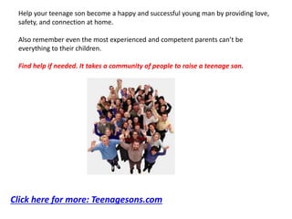 Help your teenage son become a happy and successful young man by providing love,
safety, and connection at home.
Also remember even the most experienced and competent parents can’t be
everything to their children.
Find help if needed. It takes a community of people to raise a teenage son.
Click here for more: Teenagesons.com
 