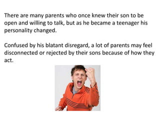 There are many parents who once knew their son to be
open and willing to talk, but as he became a teenager his
personality changed.
Confused by his blatant disregard, a lot of parents may feel
disconnected or rejected by their sons because of how they
act.
 