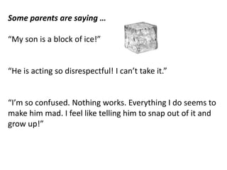 Some parents are saying …
“My son is a block of ice!”
“He is acting so disrespectful! I can’t take it.”
“I’m so confused. Nothing works. Everything I do seems to
make him mad. I feel like telling him to snap out of it and
grow up!”
 