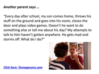 Another parent says …
“Every day after school, my son comes home, throws his
stuff on the ground and goes into his room, closes the
door and plays video games. Doesn’t he want to do
something else or tell me about his day? My attempts to
talk to him haven’t gotten anywhere. He gets mad and
storms off. What do I do?”
Click here: Teenagesons.com
 