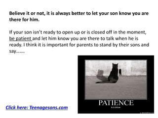 Believe it or not, it is always better to let your son know you are
there for him.
If your son isn’t ready to open up or is closed off in the moment,
be patient and let him know you are there to talk when he is
ready. I think it is important for parents to stand by their sons and
say…….
Click here: Teenagesons.com
 