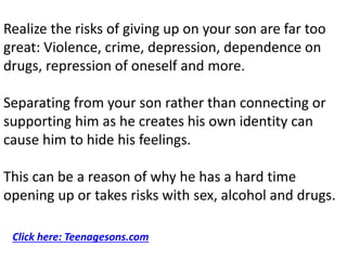 Realize the risks of giving up on your son are far too
great: Violence, crime, depression, dependence on
drugs, repression of oneself and more.
Separating from your son rather than connecting or
supporting him as he creates his own identity can
cause him to hide his feelings.
This can be a reason of why he has a hard time
opening up or takes risks with sex, alcohol and drugs.
Click here: Teenagesons.com
 