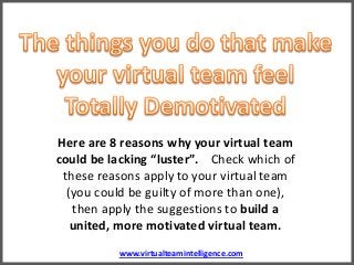 www.virtualteamintelligence.com
Here are 8 reasons why your virtual team
could be lacking “luster”. Check which of
these reasons apply to your virtual team
(you could be guilty of more than one),
then apply the suggestions to build a
united, more motivated virtual team.
 