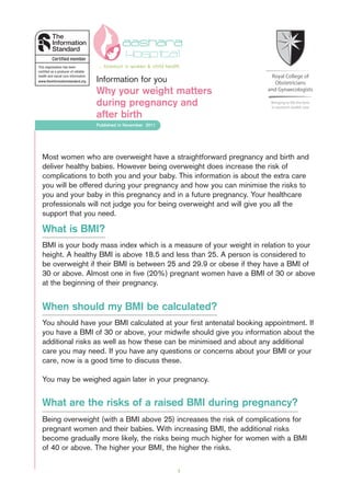 Most women who are overweight have a straightforward pregnancy and birth and
deliver healthy babies. However being overweight does increase the risk of
complications to both you and your baby. This information is about the extra care
you will be offered during your pregnancy and how you can minimise the risks to
you and your baby in this pregnancy and in a future pregnancy. Your healthcare
professionals will not judge you for being overweight and will give you all the
support that you need.
What is BMI?
BMI is your body mass index which is a measure of your weight in relation to your
height. A healthy BMI is above 18.5 and less than 25. A person is considered to
be overweight if their BMI is between 25 and 29.9 or obese if they have a BMI of
30 or above. Almost one in five (20%) pregnant women have a BMI of 30 or above
at the beginning of their pregnancy.
When should my BMI be calculated?
You should have your BMI calculated at your first antenatal booking appointment. If
you have a BMI of 30 or above, your midwife should give you information about the
additional risks as well as how these can be minimised and about any additional
care you may need. If you have any questions or concerns about your BMI or your
care, now is a good time to discuss these.
You may be weighed again later in your pregnancy.
What are the risks of a raised BMI during pregnancy?
Being overweight (with a BMI above 25) increases the risk of complications for
pregnant women and their babies. With increasing BMI, the additional risks
become gradually more likely, the risks being much higher for women with a BMI
of 40 or above. The higher your BMI, the higher the risks.
1
Why your weight matters
during pregnancy and
after birth
Information for you
Published in November 2011
aashara
... foremost in women & child health
 