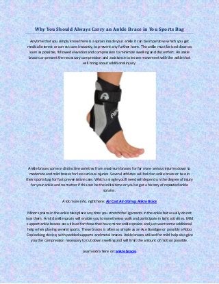 Why You Should Always Carry an Ankle Brace in You Sports Bag
Anytime that you simply know there is a sprain inside your ankle it can be imperative which you get
medical interest or correct care instantly, to prevent any further harm. The ankle must be iced down as
soon as possible, followed elevation and compression to minimize swelling and discomfort. An ankle
brace can present the necessary compression and assistance to lessen movement with the ankle that
will bring about additional injury.
Ankle braces come in distinctive varieties from maximum braces for far more serious injuries down to
moderate and mild braces for less serious injuries. Several athletes will hold an ankle brace or two in
their sports bag for fast preventative care. Which a single you'll need will depend on the degree of injury
for your ankle and no matter if this can be the initial time or you've got a history of repeated ankle
sprains.
A lot more info. right here: Air Cast Air-Stirrup Ankle Brace
Minor sprains in the ankle take place any time you stretch the ligaments in the ankle but usually do not
tear them. A mild ankle sprain will enable you to nonetheless walk and participate in light activities. Mild
support ankle braces are utilised for those that have minor ankle sprains and just want some additional
help when playing several sports. These braces is often as simple as an Ace Bandage or possibly a Robo
Cop looking device, with padded supports and metal braces. Ankle braces utilised for mild help also give
you the compression necessary to cut down swelling and will limit the amount of motion possible.
Learn extra here on: ankle braces
 