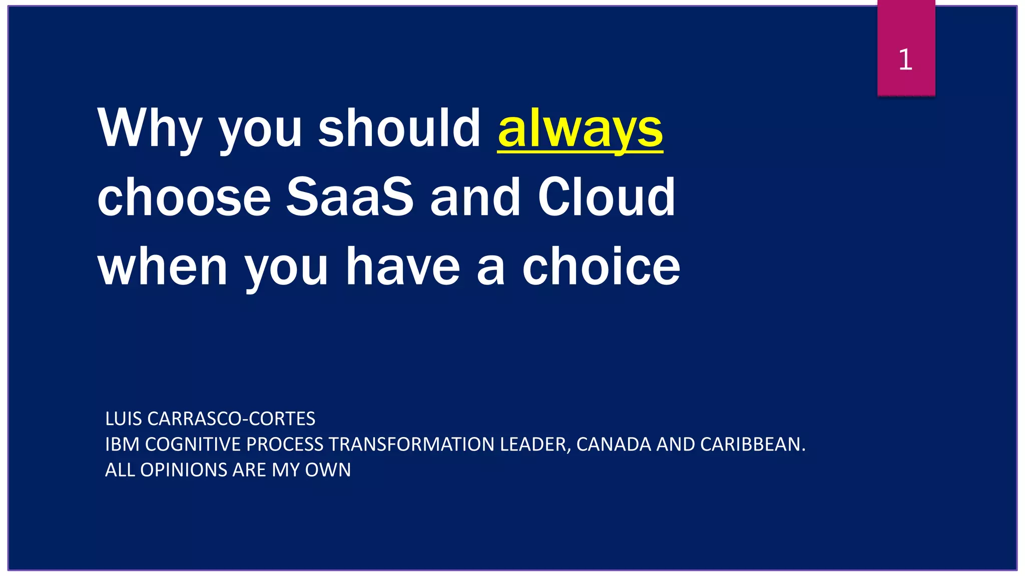 Why you should always
choose SaaS and Cloud
when you have a choice
LUIS CARRASCO-CORTES
IBM COGNITIVE PROCESS TRANSFORMATION LEADER, CANADA AND CARIBBEAN.
ALL OPINIONS ARE MY OWN
1
 