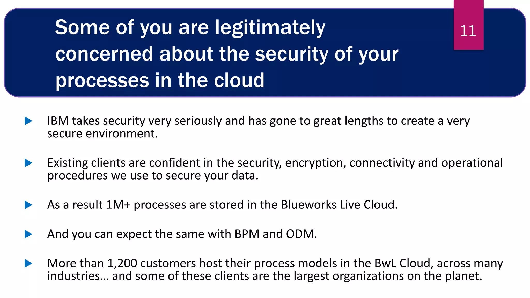Some of you are legitimately
concerned about the security of your
processes in the cloud
 IBM takes security very seriously and has gone to great lengths to create a very
secure environment.
 Existing clients are confident in the security, encryption, connectivity and operational
procedures we use to secure your data.
 As a result 1M+ processes are stored in the Blueworks Live Cloud.
 And you can expect the same with BPM and ODM.
 More than 1,200 customers host their process models in the BwL Cloud, across many
industries… and some of these clients are the largest organizations on the planet.
11
 