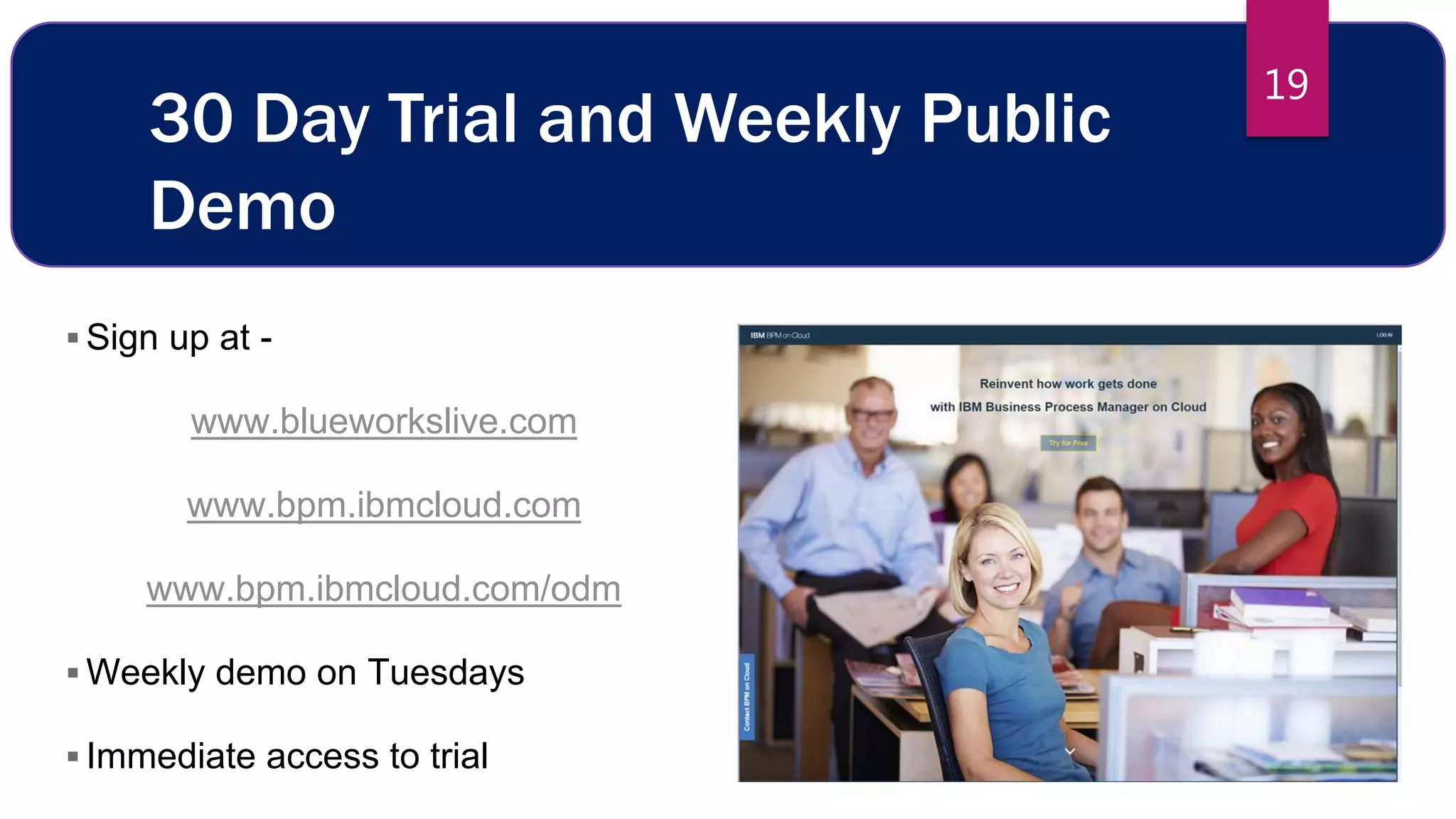 19
30 Day Trial and Weekly Public
Demo
 Sign up at -
www.blueworkslive.com
www.bpm.ibmcloud.com
www.bpm.ibmcloud.com/odm
 Weekly demo on Tuesdays
 Immediate access to trial
1
9
 