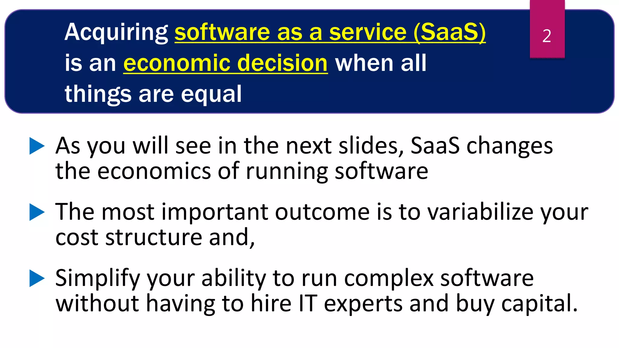 Acquiring software as a service (SaaS)
is an economic decision when all
things are equal
 As you will see in the next slides, SaaS changes
the economics of running software
 The most important outcome is to variabilize your
cost structure and,
 Simplify your ability to run complex software
without having to hire IT experts and buy capital.
2
 