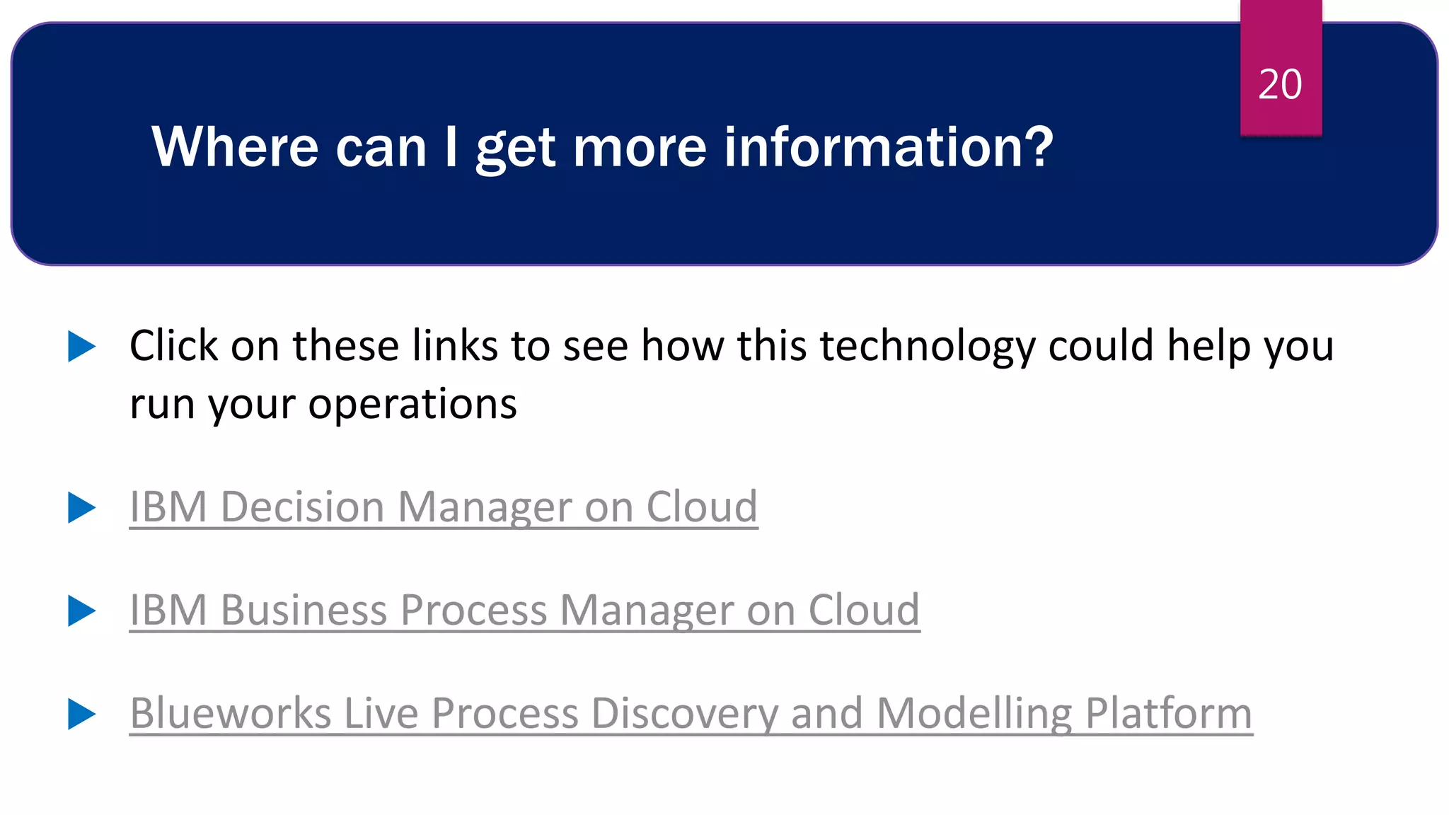 Where can I get more information?
 Click on these links to see how this technology could help you
run your operations
 IBM Decision Manager on Cloud
 IBM Business Process Manager on Cloud
 Blueworks Live Process Discovery and Modelling Platform
20
 